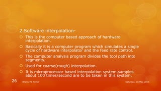 2.Software interpolation-
 This is the computer based approach of hardware
interpolation.
 Basically it is a computer program which simulates a single
cycle of hardware interpolator and the feed rate control.
 The computer analysis program divides the tool path into
segments.
 Used for coarse(rough) interpolation.
 It is microprocessor based interpolation system,samples
about 100 times/second are to be taken in this system.
Saturday, 16 May 2015Bhanu PS Tomar26
 