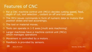 Features of CNC
 For a CNC machine control unit (MCU) decides cutting speed, feed,
depth of cut, tool selection , coolant on off and tool paths.
 The MCU issues commands in form of numeric data to motors that
position slides and tool accordingly.
 The tool or material moves.
 Tools can operate in 1-5 axes.[multi axis machining]
 Larger machines have a machine control unit (MCU)
which manages operations
 Movement is controlled by a motors .
 Feedback is provided by sensors.
Saturday, 16 May 2015Bhanu PS Tomar28
 