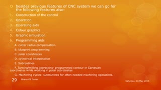  besides previous features of CNC system we can go for
the following features also-
1. Construction of the control
2. Operation
3. Operating aids
4. Colour graphics
5. Graphic simulation
6. Programming aids
A. cutter radius compensation.
B. blueprint programming
C. polar coordinates
D. cylindrical interpolation
E. Subroutines
F. Turning/milling operations- programmed contour in Cartesian
coordinates while working in polar coordinates
G. Machining cycles- subroutines for often needed machining operations.
Saturday, 16 May 2015
Bhanu PS Tomar
29
 