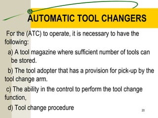 AUTOMATIC TOOL CHANGERS
For the (ATC) to operate, it is necessary to have the
following:
a) A tool magazine where sufficient number of tools can
be stored.
b) The tool adopter that has a provision for pick-up by the
tool change arm.
c) The ability in the control to perform the tool change
function,
d) Tool change procedure 20
 