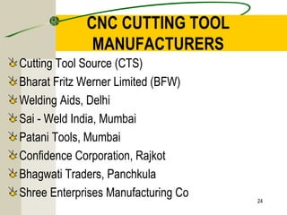 CNC CUTTING TOOL
MANUFACTURERS
Cutting Tool Source (CTS)
Bharat Fritz Werner Limited (BFW)
Welding Aids, Delhi
Sai - Weld India, Mumbai
Patani Tools, Mumbai
Confidence Corporation, Rajkot
Bhagwati Traders, Panchkula
Shree Enterprises Manufacturing Co 24
 