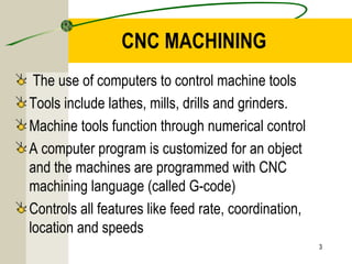CNC MACHINING
The use of computers to control machine tools
Tools include lathes, mills, drills and grinders.
Machine tools function through numerical control
A computer program is customized for an object
and the machines are programmed with CNC
machining language (called G-code)
Controls all features like feed rate, coordination,
location and speeds
3
 
