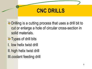 CNC DRILLS
Drilling is a cutting process that uses a drill bit to 
cut or enlarge a hole of circular cross-section in 
solid materials.
Types of drill bits
I. low helix twist drill
II. high helix twist drill
III.coolant feeding drill
8
 