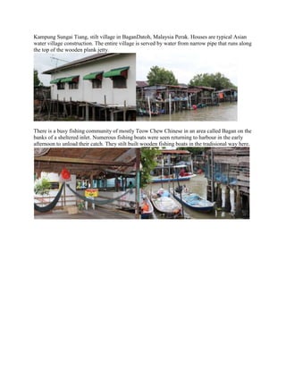 Kampung Sungai Tiang, stilt village in BaganDatoh, Malaysia Perak. Houses are typical Asian
water village construction. The entire village is served by water from narrow pipe that runs along
the top of the wooden plank jetty.

There is a busy fishing community of mostly Teow Chew Chinese in an area called Bagan on the
banks of a sheltered inlet. Numerous fishing boats were seen returning to harbour in the early
afternoon to unload their catch. They stilt built wooden fishing boats in the tradisional way here.

 