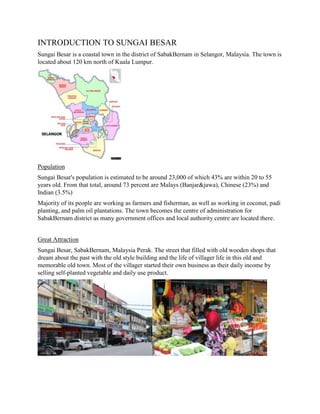 INTRODUCTION TO SUNGAI BESAR
Sungai Besar is a coastal town in the district of SabakBernam in Selangor, Malaysia. The town is
located about 120 km north of Kuala Lumpur.

Population
Sungai Besar's population is estimated to be around 23,000 of which 43% are within 20 to 55
years old. From that total, around 73 percent are Malays (Banjar&jawa), Chinese (23%) and
Indian (3.5%)
Majority of its people are working as farmers and fisherman, as well as working in coconut, padi
planting, and palm oil plantations. The town becomes the centre of administration for
SabakBernam district as many government offices and local authority centre are located there.
Great Attraction
Sungai Besar, SabakBernam, Malaysia Perak. The street that filled with old wooden shops that
dream about the past with the old style building and the life of villager life in this old and
memorable old town. Most of the villager started their own business as their daily income by
selling self-planted vegetable and daily use product.

 