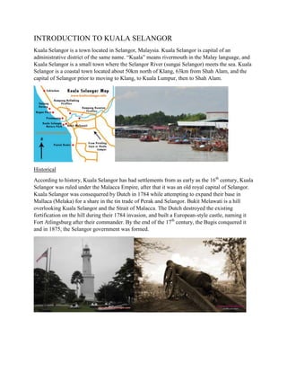 INTRODUCTION TO KUALA SELANGOR
Kuala Selangor is a town located in Selangor, Malaysia. Kuala Selangor is capital of an
administrative district of the same name. “Kuala” means rivermouth in the Malay language, and
Kuala Selangor is a small town where the Selangor River (sungai Selangor) meets the sea. Kuala
Selangor is a coastal town located about 50km north of Klang, 63km from Shah Alam, and the
capital of Selangor prior to moving to Klang, to Kuala Lumpur, then to Shah Alam.

Historical
According to history, Kuala Selangor has had settlements from as early as the 16th century, Kuala
Selangor was ruled under the Malacca Empire, after that it was an old royal capital of Selangor.
Kuala Selangor was consequered by Dutch in 1784 while attempting to expand their base in
Mallaca (Melaka) for a share in the tin trade of Perak and Selangor. Bukit Melawati is a hill
overlooking Kuala Selangor and the Strait of Malacca. The Dutch destroyed the existing
fortification on the hill during their 1784 invasion, and built a European-style castle, naming it
Fort Atlingsburg after their commander. By the end of the 17th century, the Bugis conquered it
and in 1875, the Selangor government was formed.

 
