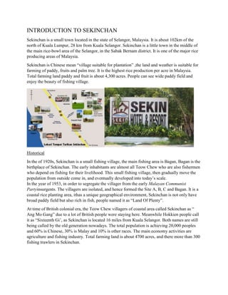 INTRODUCTION TO SEKINCHAN
Sekinchan is a small town located in the state of Selangor, Malaysia. It is about 102km of the
north of Kuala Lumpur, 28 km from Kuala Selangor. Sekinchan is a little town in the middle of
the main rice-bowl area of the Selangor, in the Sabak Bernam district. It is one of the major rice
producing areas of Malaysia.
Sekinchan is Chinese mean “village suitable for plantation” ,the land and weather is suitable for
farming of paddy, fruits and palm tree. It is the highest rice production per acre in Malaysia.
Total farming land paddy and fruit is about 4,300 acres. People can see wide paddy field and
enjoy the beauty of fishing village.

Historical
In the of 1920s, Sekinchan is a small fishing village, the main fishing area is Bagan, Bagan is the
birthplace of Sekinchan. The early inhabitants are almost all Teow Chew who are also fishermen
who depend on fishing for their livelihood. This small fishing village, then gradually move the
population from outside come in, and eventually developed into today’s scale.
In the year of 1953, in order to segregate the villager from the early Malayan Communist
Partyinsurgents. The villagers are isolated, and hence formed the Site A, B, C and Bagan. It is a
coastal rice planting area, ithas a unique geographical environment, Sekinchan is not only have
broad paddy field but also rich in fish, people named it as “Land Of Plenty”.
At time of British colonial era, the Teow Chew villagers of coastal area called Sekinchan as “
Ang Mo Gang” due to a lot of British people were staying here. Meanwhile Hokkien people call
it as “Sixteenth Gi’, as Sekinchan is located 16 miles from Kuala Selangor. Both names are still
being called by the old generation nowadays. The total population is achieving 20,000 peoples
and 60% is Chinese, 30% is Malay and 10% is other races. The main economy activities are
agriculture and fishing industry. Total farming land is about 4700 acres, and there more than 300
fishing trawlers in Sekinchan.

 