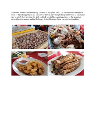 Seafood is another one of the many chaerms of the quiant town. The row of restaurant right in
front of the fishing jetties is the reason why people are willing to travel all the way to Sekinchan
just to satisfy their cravings for fresh seafood. Most of the signature dishes of the restaurant
especially their famous seafood dishes are derived from the Teow chew style of cooking.

 