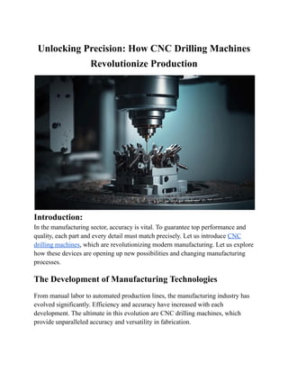 Unlocking Precision: How CNC Drilling Machines
Revolutionize Production
Introduction:
In the manufacturing sector, accuracy is vital. To guarantee top performance and
quality, each part and every detail must match precisely. Let us introduce CNC
drilling machines, which are revolutionizing modern manufacturing. Let us explore
how these devices are opening up new possibilities and changing manufacturing
processes.
The Development of Manufacturing Technologies
From manual labor to automated production lines, the manufacturing industry has
evolved significantly. Efficiency and accuracy have increased with each
development. The ultimate in this evolution are CNC drilling machines, which
provide unparalleled accuracy and versatility in fabrication.
 