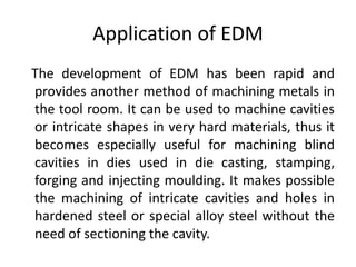 Application of EDM
The development of EDM has been rapid and
provides another method of machining metals in
the tool room. It can be used to machine cavities
or intricate shapes in very hard materials, thus it
becomes especially useful for machining blind
cavities in dies used in die casting, stamping,
forging and injecting moulding. It makes possible
the machining of intricate cavities and holes in
hardened steel or special alloy steel without the
need of sectioning the cavity.
 