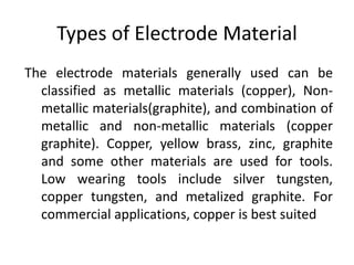 Types of Electrode Material
The electrode materials generally used can be
classified as metallic materials (copper), Non-
metallic materials(graphite), and combination of
metallic and non-metallic materials (copper
graphite). Copper, yellow brass, zinc, graphite
and some other materials are used for tools.
Low wearing tools include silver tungsten,
copper tungsten, and metalized graphite. For
commercial applications, copper is best suited
 