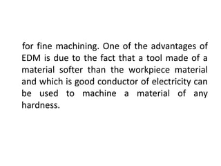 for fine machining. One of the advantages of
EDM is due to the fact that a tool made of a
material softer than the workpiece material
and which is good conductor of electricity can
be used to machine a material of any
hardness.
 