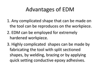 Advantages of EDM
1. Any complicated shape that can be made on
the tool can be reproduces on the workpiece.
2. EDM can be employed for extremely
hardened workpiece.
3. Highly complicated shapes can be made by
fabricating the tool with split sectioned
shapes, by welding, brazing or by applying
quick setting conductive epoxy adhesives.
 