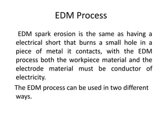 EDM Process
EDM spark erosion is the same as having a
electrical short that burns a small hole in a
piece of metal it contacts, with the EDM
process both the workpiece material and the
electrode material must be conductor of
electricity.
The EDM process can be used in two different
ways.
 