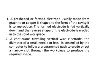 1. A preshaped or formed electrode usually made from
graphite or copper is shaped to the form of the cavity it
is to reproduce. The formed electrode is fed vertically
down and the reverse shape of the electrode is eroded
in to the solid workpiece.
2. A continuous travelling vertical wire electrode, the
diameter of a small needle or less , is controlled by the
computer to follow a programmed path to erode or cut
a narrow slot through the workpiece to produce the
required shape.
 