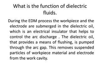 What is the function of dielectric
fluids.
During the EDM process the workpiece and the
electrode are submerged in the dielectric oil,
which is an electrical insulator that helps to
control the arc discharge . The dielectric oil,
that provides a means of flushing, is pumped
through the arc gap. This removes suspended
particles of workpiece material and electrode
from the work cavity.
 