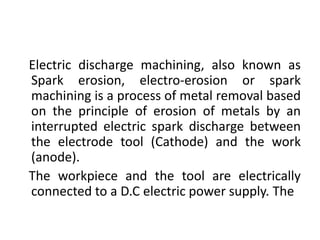 Electric discharge machining, also known as
Spark erosion, electro-erosion or spark
machining is a process of metal removal based
on the principle of erosion of metals by an
interrupted electric spark discharge between
the electrode tool (Cathode) and the work
(anode).
The workpiece and the tool are electrically
connected to a D.C electric power supply. The
 