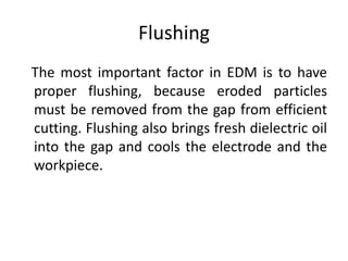 Flushing
The most important factor in EDM is to have
proper flushing, because eroded particles
must be removed from the gap from efficient
cutting. Flushing also brings fresh dielectric oil
into the gap and cools the electrode and the
workpiece.
 