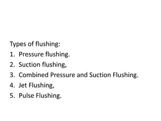 Types of flushing:
1. Pressure flushing.
2. Suction flushing,
3. Combined Pressure and Suction Flushing.
4. Jet Flushing,
5. Pulse Flushing.
 