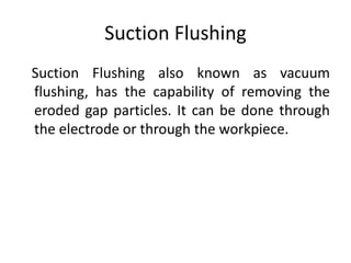 Suction Flushing
Suction Flushing also known as vacuum
flushing, has the capability of removing the
eroded gap particles. It can be done through
the electrode or through the workpiece.
 