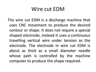 Wire cut EDM
The wire cut EDM is a discharge machine that
uses CNC movement to produce the desired
contour or shape. It does not require a special
shaped electrode, instead it uses a continuous
travelling vertical wire under tension as the
electrode. The electrode in wire cut EDM is
about as thick as a small diameter needle
whose path is controlled by the machine
computer to produce the shape required.
 