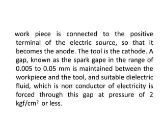 work piece is connected to the positive
terminal of the electric source, so that it
becomes the anode. The tool is the cathode. A
gap, known as the spark gape in the range of
0.005 to 0.05 mm is maintained between the
workpiece and the tool, and suitable dielectric
fluid, which is non conductor of electricity is
forced through this gap at pressure of 2
kgf/cm2 or less.
 