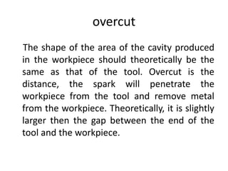 overcut
The shape of the area of the cavity produced
in the workpiece should theoretically be the
same as that of the tool. Overcut is the
distance, the spark will penetrate the
workpiece from the tool and remove metal
from the workpiece. Theoretically, it is slightly
larger then the gap between the end of the
tool and the workpiece.
 
