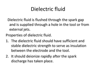 Dielectric fluid
Dielectric fluid is flushed through the spark gap
and is supplied through a hole in the tool or from
external jets.
Properties of dielectric fluid.
1. The dielectric fluid should have sufficient and
stable dielectric strength to serve as insulation
between the electrode and the tool.
2. It should deionize rapidly after the spark
discharge has taken place.
 