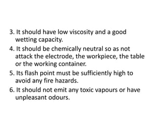 3. It should have low viscosity and a good
wetting capacity.
4. It should be chemically neutral so as not
attack the electrode, the workpiece, the table
or the working container.
5. Its flash point must be sufficiently high to
avoid any fire hazards.
6. It should not emit any toxic vapours or have
unpleasant odours.
 