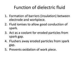 Function of dielectric fluid
1. Formation of barriers (insulation) between
electrode and workpiece.
2. Fluid ionises to allow good conduction of
spark.
3. Act as a coolant for eroded particles from
spark gap.
4. Flushers away eroded particles from spark
gap.
5. Prevents oxidation of work piece.
 