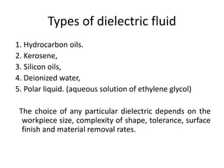 Types of dielectric fluid
1. Hydrocarbon oils.
2. Kerosene,
3. Silicon oils,
4. Deionized water,
5. Polar liquid. (aqueous solution of ethylene glycol)
The choice of any particular dielectric depends on the
workpiece size, complexity of shape, tolerance, surface
finish and material removal rates.
 