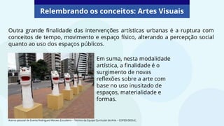 Relembrando os conceitos: Artes Visuais
Em suma, nesta modalidade
artística, a finalidade é o
surgimento de novas
reflexões sobre a arte com
base no uso inusitado de
espaços, materialidade e
formas.
Acervo pessoal de Evania Rodrigues Moraes Escudeiro – Técnico da Equipe Curricular de Arte – COPED/SEDUC.
Outra grande finalidade das intervenções artísticas urbanas é a ruptura com
conceitos de tempo, movimento e espaço físico, alterando a percepção social
quanto ao uso dos espaços públicos.
 