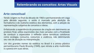 Tendo origem no final da década de 1960 e permanecendo em voga
pela década seguinte, o estilo é marcado pela abolição do
formalismo e do realismo estético dos elementos, com a adoção da
representação subjetiva de conceitos e ideias.
Enfatizando a experiência do processo de criação em detrimento ao
produto final, utiliza expressões das mais variadas com a finalidade
de conduzir o espectador à reflexão sobre temáticas cotidianas
como ecologia, consumo, costumes e violência, não delimitando
seu raio de atuação ou interpretação.
Um dos grandes nomes da estética no Brasil é o artista plástico
pernambucano Paulo Bruscky (1949), que retrata a arte multimídia
e a poesia em suas obras.
Arte conceitual
Relembrando os conceitos: Artes Visuais
 