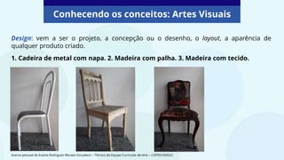 Design: vem a ser o projeto, a concepção ou o desenho, o layout, a aparência de
qualquer produto criado.
1. Cadeira de metal com napa. 2. Madeira com palha. 3. Madeira com tecido.
Conhecendo os conceitos: Artes Visuais
Acervo pessoal de Evania Rodrigues Moraes Escudeiro – Técnico da Equipe Curricular de Arte – COPED/SEDUC.
 