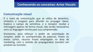 É o meio de comunicação que se utiliza de desenhos,
símbolos e imagens para difundir ou propagar ideias.
Explora o campo da semiótica, e o receptor recebe a
mensagem apenas de forma visual, não sendo necessários
sons ou linguagem escrita para sua compreensão.
Entretanto, para reforçar o poder de assimilação do
receptor, pode vir acompanhada de palavras, frases ou
textos curtos, recurso muito empregado na área de
marketing, com o sentido de propagandear (vender) um
produto ou conceito.
Comunicação visual
Conhecendo os conceitos: Artes Visuais
 
