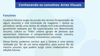 A palavra fanzine surgiu da junção dos termos fã (apreciador de
algum assunto) e zine (contração de magazine = revista ou
periódico), sendo uma revista de edição livre (não profissional),
geralmente realizada por fãs especializados em determinado
assunto, cultura ou “tribo” urbana (grupo de pessoas que
apresentam interesses e comportamentos sociais comuns,
representando determinados movimentos culturais).
Dessa forma, podemos concluir que o fanzine é uma revista
realizada por fãs de um tema específico, para outros fãs do
mesmo assunto, que podem surgir como colaboradores em
edições futuras.
Fanzines
Conhecendo os conceitos: Artes Visuais
 