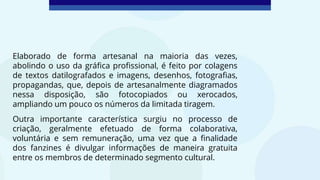 Elaborado de forma artesanal na maioria das vezes,
abolindo o uso da gráfica profissional, é feito por colagens
de textos datilografados e imagens, desenhos, fotografias,
propagandas, que, depois de artesanalmente diagramados
nessa disposição, são fotocopiados ou xerocados,
ampliando um pouco os números da limitada tiragem.
Outra importante característica surgiu no processo de
criação, geralmente efetuado de forma colaborativa,
voluntária e sem remuneração, uma vez que a finalidade
dos fanzines é divulgar informações de maneira gratuita
entre os membros de determinado segmento cultural.
 