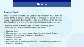Desafio
1. Apreciação
Acesse os links indicados no Caderno do professor da 1ª série do
Ensino Médio e observe atentamente as imagens, os textos e/ou os
vídeos relacionados. Em seguida, realize uma análise escrita, por meio
da utilização de um roteiro, dos objetos artísticos apreciados por você.
Disponível no site da EFAPE: https://efape.educacao.sp.gov.br/
curriculopaulista/ensino-medio/materiais-de-apoio/
1. Eduardo Srur.
2. Monumentos com coletes salva-vidas – Repórter Karina Godoy.
3. Eduardo Srur: Manual de Intervenção Urbana.
4. Intervenção urbana.
5. Eduardo Srur – Pets.
6. Jornal Futura – “A provocação do afeto”, série Intervenções Artísticas
Urbanas – Episódio 4.
 