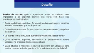 Roteiro de escrita: após a apreciação, anote no caderno suas
impressões e os aspectos técnicos das obras com base nos
questionamentos indicados:
• Quais modalidades artísticas foram retratadas nas imagens estáticas
e/ou em movimento que você apreciou?
• Quais elementos (cores, formas, suportes, ferramentas etc.) compõem
essas obras?
• De acordo com o tema, qual outro título você daria a essas obras?
• Quais materiais, suportes, ferramentas e procedimentos foram
utilizados no processo de criação das obras?
• Quais objetos e materiais recicláveis poderiam ser utilizados para
realizar uma obra similar, partindo do princípio da sustentabilidade?
Desafio
 