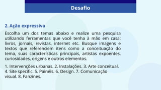 Desafio
2. Ação expressiva
Escolha um dos temas abaixo e realize uma pesquisa
utilizando ferramentas que você tenha à mão em casa:
livros, jornais, revistas, internet etc. Busque imagens e
textos que referenciem itens como a conceituação do
tema, suas características principais, artistas expoentes,
curiosidades, origens e outros elementos.
1. Intervenções urbanas. 2. Instalações. 3. Arte conceitual.
4. Site specific. 5. Painéis. 6. Design. 7. Comunicação
visual. 8. Fanzines.
 