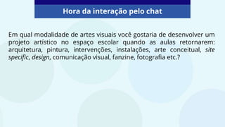 Hora da interação pelo chat
Em qual modalidade de artes visuais você gostaria de desenvolver um
projeto artístico no espaço escolar quando as aulas retornarem:
arquitetura, pintura, intervenções, instalações, arte conceitual, site
specific, design, comunicação visual, fanzine, fotografia etc.?
 