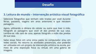Desafio
3. Leitura de mundo – intervenção artística visual fotográfica
Selecione fotografias que tenham sido tiradas por você durante
férias, passeios, viagens em anos anteriores e que retratem
paisagens.
Agora, utilizando a câmera do celular ou outra que tiver à mão,
fotografe as paisagens que você vê das janelas de sua casa.
Lembre-se: não saia de casa, apenas fotografe a visão das janelas
de sua casa.
Salve essas fotos em uma única pasta no computador e/ou em
redes sociais. No retorno às atividades presenciais, elas poderão
ser utilizadas em um projeto de intervenção artística na escola, por
meio de uma exposição física ou virtual, em uma galeria de
imagens.
 