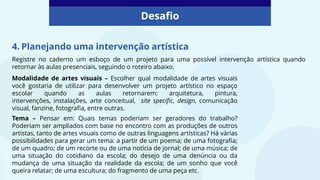 Desafio
4. Planejando uma intervenção artística
Modalidade de artes visuais – Escolher qual modalidade de artes visuais
você gostaria de utilizar para desenvolver um projeto artístico no espaço
escolar quando as aulas retornarem: arquitetura, pintura,
intervenções, instalações, arte conceitual, site specific, design, comunicação
visual, fanzine, fotografia, entre outras.
Tema – Pensar em: Quais temas poderiam ser geradores do trabalho?
Poderiam ser ampliados com base no encontro com as produções de outros
artistas, tanto de artes visuais como de outras linguagens artísticas? Há várias
possibilidades para gerar um tema: a partir de um poema; de uma fotografia;
de um quadro; de um recorte ou de uma notícia de jornal; de uma música; de
uma situação do cotidiano da escola; do desejo de uma denúncia ou da
mudança de uma situação da realidade da escola; de um sonho que você
queira relatar; de uma escultura; do fragmento de uma peça etc.
Registre no caderno um esboço de um projeto para uma possível intervenção artística quando
retornar às aulas presenciais, seguindo o roteiro abaixo.
 