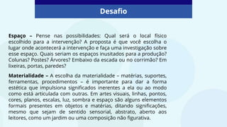 Desafio
Espaço – Pense nas possibilidades: Qual será o local físico
escolhido para a intervenção? A proposta é que você escolha o
lugar onde acontecerá a intervenção e faça uma investigação sobre
esse espaço. Quais seriam os espaços inusitados para a produção?
Colunas? Postes? Árvores? Embaixo da escada ou no corrimão? Em
lixeiras, portas, paredes?
Materialidade – A escolha da materialidade – matérias, suportes,
ferramentas, procedimentos – é importante para dar a forma
estética que impulsiona significados inerentes a ela ou ao modo
como está articulada com outras. Em artes visuais, linhas, pontos,
cores, planos, escalas, luz, sombra e espaço são alguns elementos
formais presentes em objetos e matérias, ditando significações,
mesmo que sejam de sentido sensorial, abstrato, aberto aos
leitores, como um jardim ou uma composição não figurativa.
 