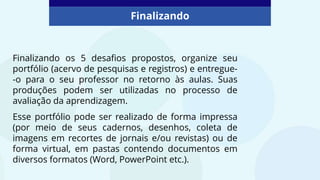 Finalizando os 5 desafios propostos, organize seu
portfólio (acervo de pesquisas e registros) e entregue-
-o para o seu professor no retorno às aulas. Suas
produções podem ser utilizadas no processo de
avaliação da aprendizagem.
Esse portfólio pode ser realizado de forma impressa
(por meio de seus cadernos, desenhos, coleta de
imagens em recortes de jornais e/ou revistas) ou de
forma virtual, em pastas contendo documentos em
diversos formatos (Word, PowerPoint etc.).
Finalizando
 