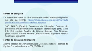 Fontes de pesquisa
• Caderno do aluno, 1ª série do Ensino Médio. Material disponível
no site da EFAPE: https://efape.educacao.sp.gov.br/curriculo
paulista/ensino-medio/materiais-de-apoio/
• SÃO PAULO (Estado). Secretaria da Educação. Caderno do
professor: arte/Secretaria da Educação: coordenação geral, Maria
Inês Fini; equipe, Geraldo de Oliveira Suzigan, Gisa Picosque,
Jéssica Mami Makino, Miriam Celeste Martins, Sayonara Pereira.
São Paulo: SEE, 2009.
Fontes de pesquisa de imagens
Acervo pessoal de Evania Rodrigues Moraes Escudeiro – Técnico da
Equipe Curricular de Arte – COPED/SEDUC.
 