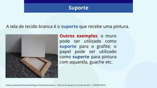 A tela de tecido branca é o suporte que recebe uma pintura.
Suporte
Outros exemplos: o muro
pode ser utilizado como
suporte para o grafite; o
papel pode ser utilizado
como suporte para pintura
com aquarela, guache etc.
Acervo pessoal de Evania Rodrigues Moraes Escudeiro – Técnico da Equipe Curricular de Arte – COPED/SEDUC.
 