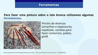 Para fazer uma pintura sobre a tela branca utilizamos algumas
ferramentas.
Ferramentas
Pincéis de diversos
tamanhos e espessuras,
espátulas, canetas para
fazer contornos, paleta,
godê.
Acervo pessoal de Evania Rodrigues Moraes Escudeiro – Técnico da Equipe Curricular de Arte – COPED/SEDUC.
 