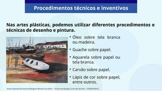 Nas artes plásticas, podemos utilizar diferentes procedimentos e
técnicas de desenho e pintura.
Procedimentos técnicos e inventivos
• Óleo sobre tela branca
ou madeira.
• Guache sobre papel.
• Aquarela sobre papel ou
tela branca.
• Carvão sobre papel.
• Lápis de cor sobre papel,
entre outros.
Acervo pessoal de Evania Rodrigues Moraes Escudeiro – Técnico da Equipe Curricular de Arte – COPED/SEDUC.
 