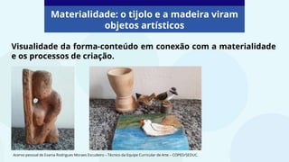 Visualidade da forma-conteúdo em conexão com a materialidade
e os processos de criação.
Materialidade: o tijolo e a madeira viram
objetos artísticos
Acervo pessoal de Evania Rodrigues Moraes Escudeiro – Técnico da Equipe Curricular de Arte – COPED/SEDUC.
 